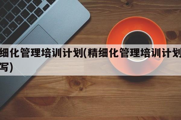 精细化管理培训计划(精细化管理培训计划怎么写)